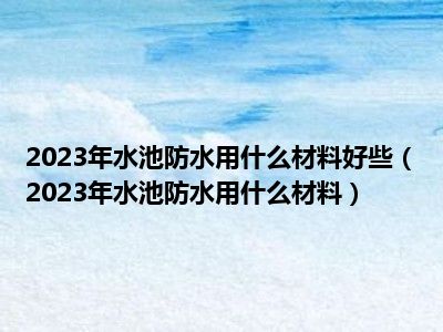 2023年水池防水用什么材料好些（2023年水池防水用什么材料）