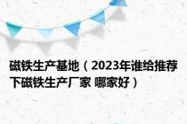 磁铁生产基地（2023年谁给推荐下磁铁生产厂家 哪家好）