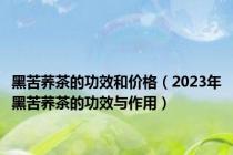 黑苦荞茶的功效和价格（2023年黑苦荞茶的功效与作用）