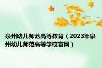 泉州幼儿师范高等教育（2023年泉州幼儿师范高等学校官网）