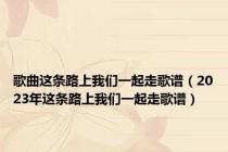 歌曲这条路上我们一起走歌谱（2023年这条路上我们一起走歌谱）