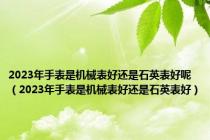 2023年手表是机械表好还是石英表好呢（2023年手表是机械表好还是石英表好）