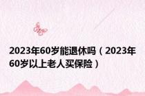 2023年60岁能退休吗（2023年60岁以上老人买保险）