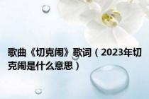 歌曲《切克闹》歌词（2023年切克闹是什么意思）