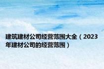 建筑建材公司经营范围大全（2023年建材公司的经营范围）