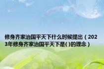 修身齐家治国平天下什么时候提出（2023年修身齐家治国平天下是( )的理念）