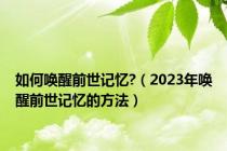 如何唤醒前世记忆?（2023年唤醒前世记忆的方法）