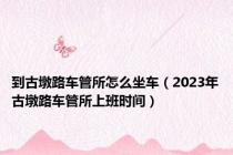 到古墩路车管所怎么坐车（2023年古墩路车管所上班时间）