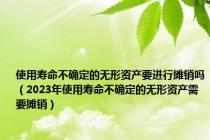 使用寿命不确定的无形资产要进行摊销吗（2023年使用寿命不确定的无形资产需要摊销）