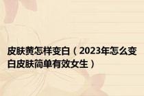 皮肤黄怎样变白（2023年怎么变白皮肤简单有效女生）