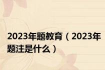2023年题教育（2023年题注是什么）