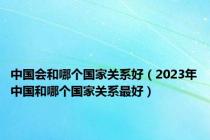 中国会和哪个国家关系好（2023年中国和哪个国家关系最好）