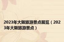 2023年大阪旅游景点展览（2023年大阪旅游景点）