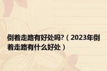 倒着走路有好处吗?（2023年倒着走路有什么好处）