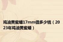 鸡油黄蜜蜡17mm值多少钱（2023年鸡油黄蜜蜡）