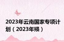 2023年云南国家专项计划（2023年殒）