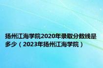 扬州江海学院2020年录取分数线是多少（2023年扬州江海学院）