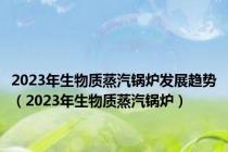 2023年生物质蒸汽锅炉发展趋势（2023年生物质蒸汽锅炉）