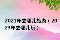 2021年去哪儿旅游（2023年去哪儿玩）
