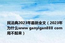 民法典2023年最新全文（2023年为什么www ganyigan888 com用不起来）