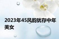 2023年45风韵犹存中年美女