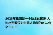 2023年我国是一个缺水的国家 人均水资源仅为世界人均量的A 二分之一B 三