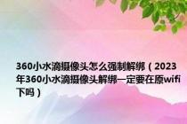 360小水滴摄像头怎么强制解绑（2023年360小水滴摄像头解绑一定要在原wifi下吗）