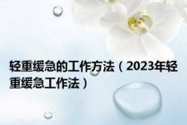 轻重缓急的工作方法（2023年轻重缓急工作法）