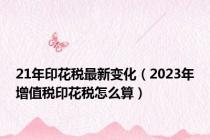 21年印花税最新变化（2023年增值税印花税怎么算）