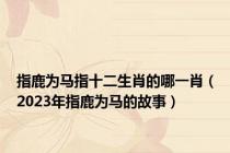 指鹿为马指十二生肖的哪一肖（2023年指鹿为马的故事）