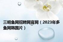 三明鱼网招聘网官网（2023年多鱼网韩国片）