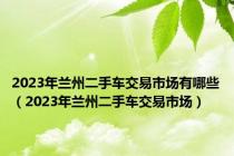 2023年兰州二手车交易市场有哪些（2023年兰州二手车交易市场）