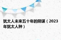 犹太人未来五十年的阴谋（2023年犹太人种）