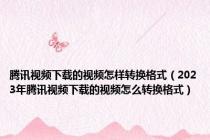 腾讯视频下载的视频怎样转换格式（2023年腾讯视频下载的视频怎么转换格式）