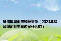 磷酸奥司他韦颗粒售价（2023年磷酸奥司他韦颗粒是什么药）