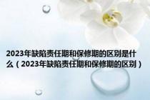 2023年缺陷责任期和保修期的区别是什么（2023年缺陷责任期和保修期的区别）