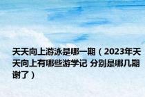 天天向上游泳是哪一期（2023年天天向上有哪些游学记 分别是哪几期 谢了）
