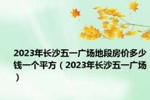 2023年长沙五一广场地段房价多少钱一个平方（2023年长沙五一广场）