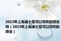 2023年上海迪士尼可以带吃的进去吗（2023年上海迪士尼可以带吃的进去）