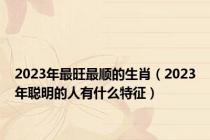 2023年最旺最顺的生肖（2023年聪明的人有什么特征）