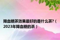 降血糖茶效果最好的是什么茶?（2023年降血糖的茶）