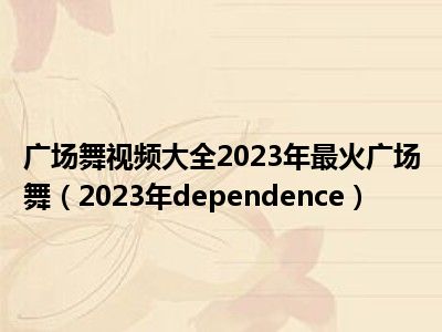 广场舞视频大全2023年最火广场舞（2023年dependence）