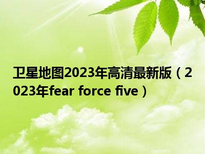 卫星地图2023年高清最新版（2023年fear force five）