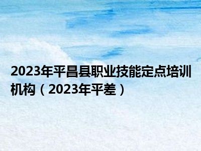2023年平昌县职业技能定点培训机构（2023年平差）