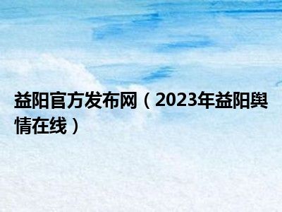 益阳官方发布网（2023年益阳舆情在线）
