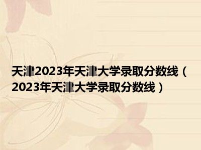 天津2023年天津大学录取分数线（2023年天津大学录取分数线）
