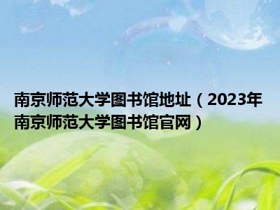 南京师范大学图书馆地址（2023年南京师范大学图书馆官网）