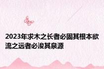 2023年求木之长者必固其根本欲流之远者必浚其泉源