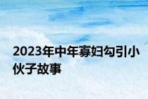 2023年中年寡妇勾引小伙子故事
