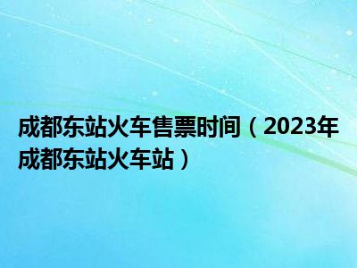 成都东站火车售票时间（2023年成都东站火车站）